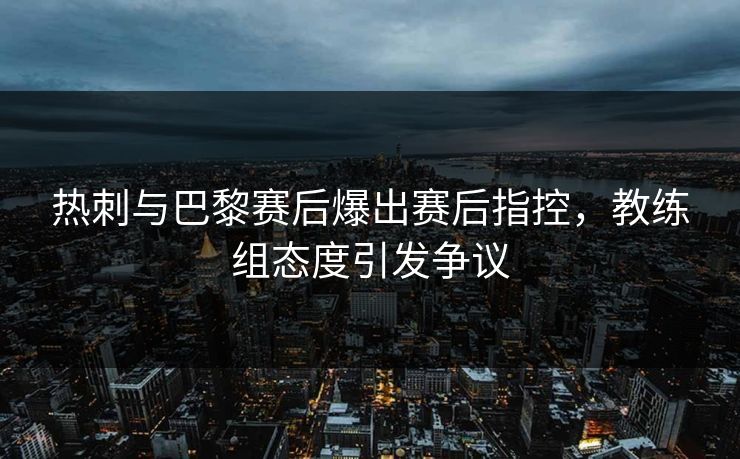热刺与巴黎赛后爆出赛后指控,教练组态度引发争议