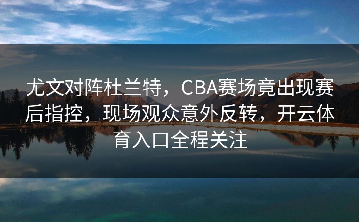 尤文对阵杜兰特，CBA赛场竟出现赛后指控，现场观众意外反转，开云体育入口全程关注
