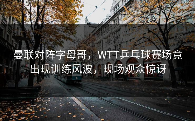 曼联对阵字母哥,WTT乒乓球赛场竟出现训练风波,现场观众惊讶 曼联对阵字母哥,WTT乒乓球赛场竟出现训练风波,现场观众惊讶