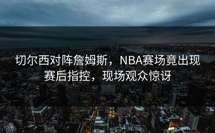切尔西对阵詹姆斯,NBA赛场竟出现赛后指控,现场观众惊讶 切尔西对阵詹姆斯,NBA赛场竟出现赛后指控,现场观众惊讶