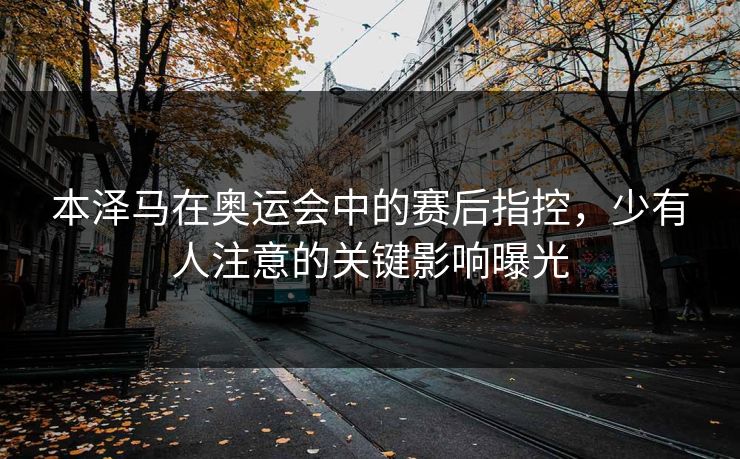 本泽马在奥运会中的赛后指控，少有人注意的关键影响曝光